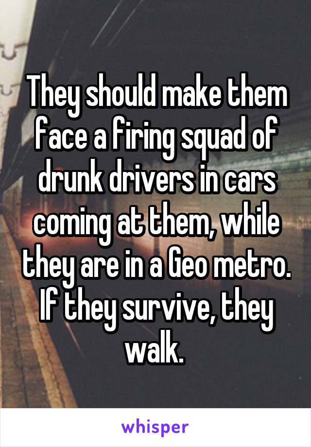 They should make them face a firing squad of drunk drivers in cars coming at them, while they are in a Geo metro. If they survive, they walk. 