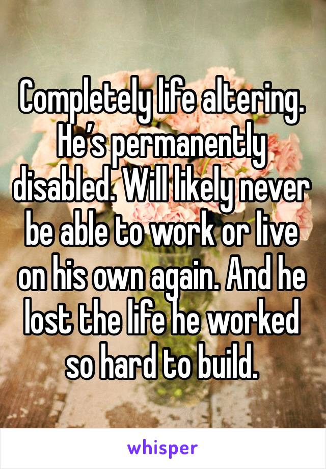 Completely life altering. He’s permanently disabled. Will likely never be able to work or live on his own again. And he lost the life he worked so hard to build. 