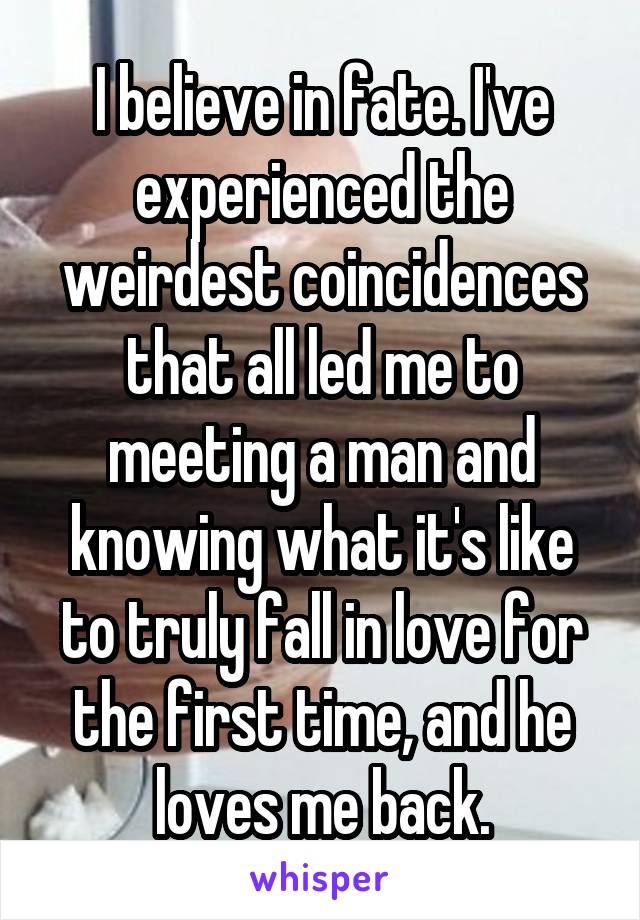 I believe in fate. I've experienced the weirdest coincidences that all led me to meeting a man and knowing what it's like to truly fall in love for the first time, and he loves me back.