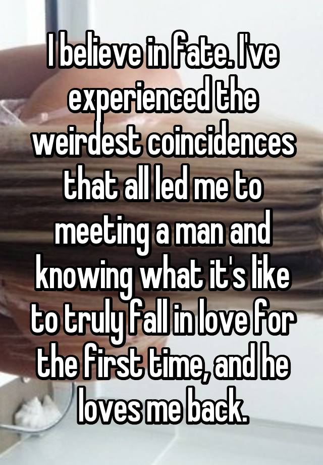 I believe in fate. I've experienced the weirdest coincidences that all led me to meeting a man and knowing what it's like to truly fall in love for the first time, and he loves me back.