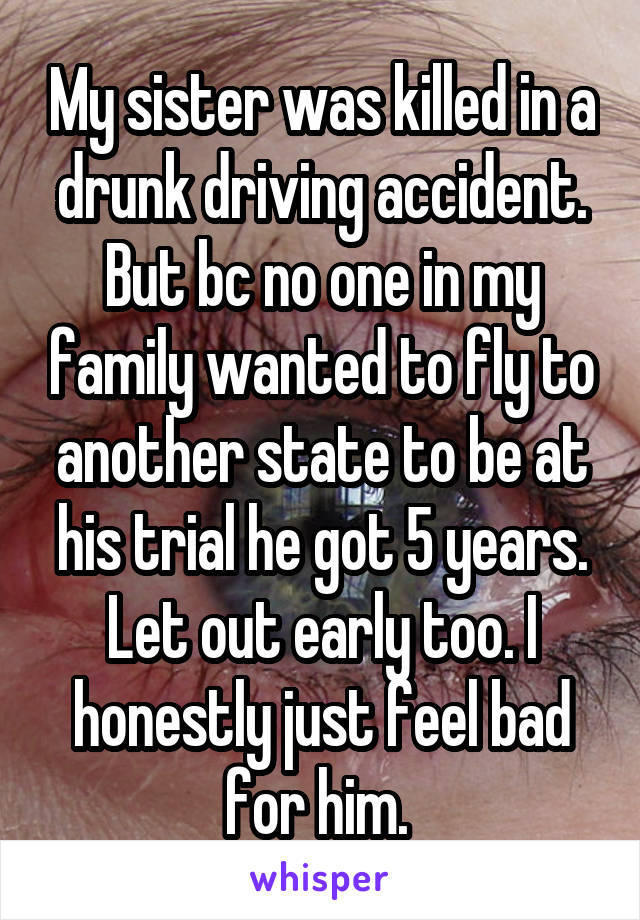 My sister was killed in a drunk driving accident. But bc no one in my family wanted to fly to another state to be at his trial he got 5 years. Let out early too. I honestly just feel bad for him. 