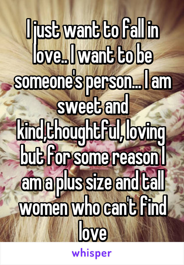 I just want to fall in love.. I want to be someone's person... I am sweet and kind,thoughtful, loving  but for some reason I am a plus size and tall women who can't find love