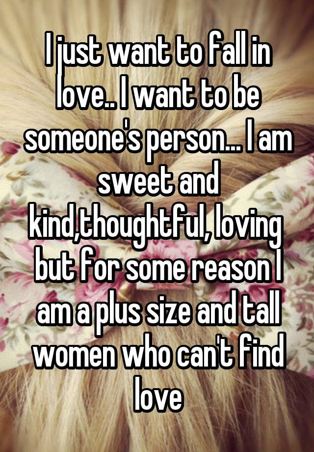 I just want to fall in love.. I want to be someone's person... I am sweet and kind,thoughtful, loving  but for some reason I am a plus size and tall women who can't find love