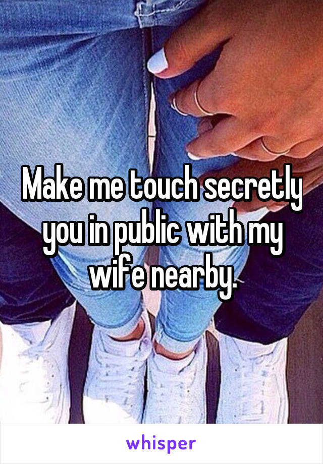 Make me touch secretly you in public with my wife nearby.