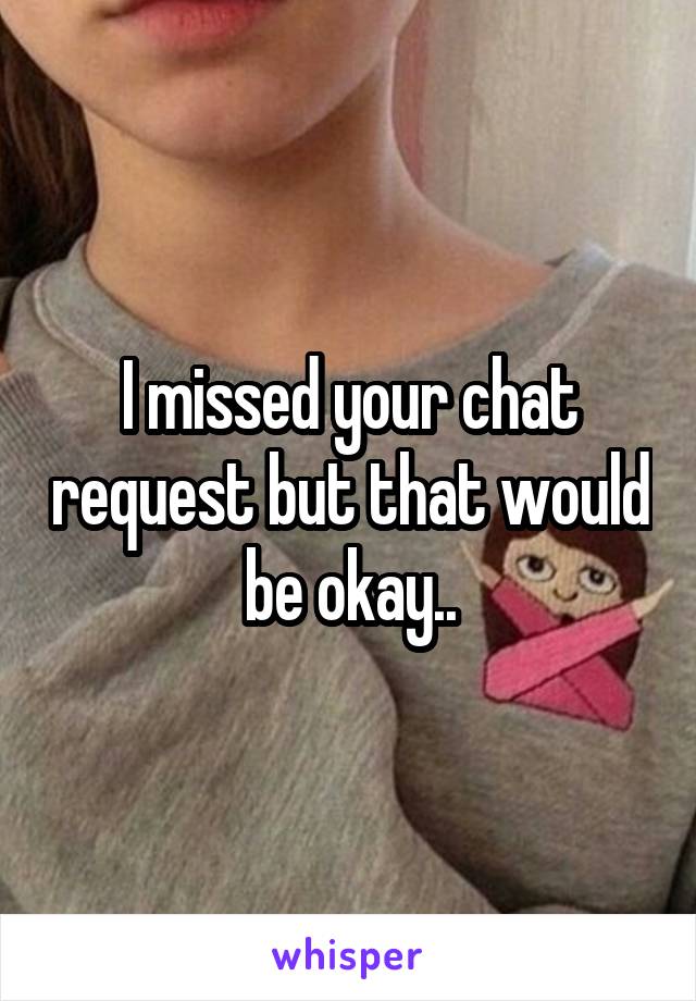 I missed your chat request but that would be okay..