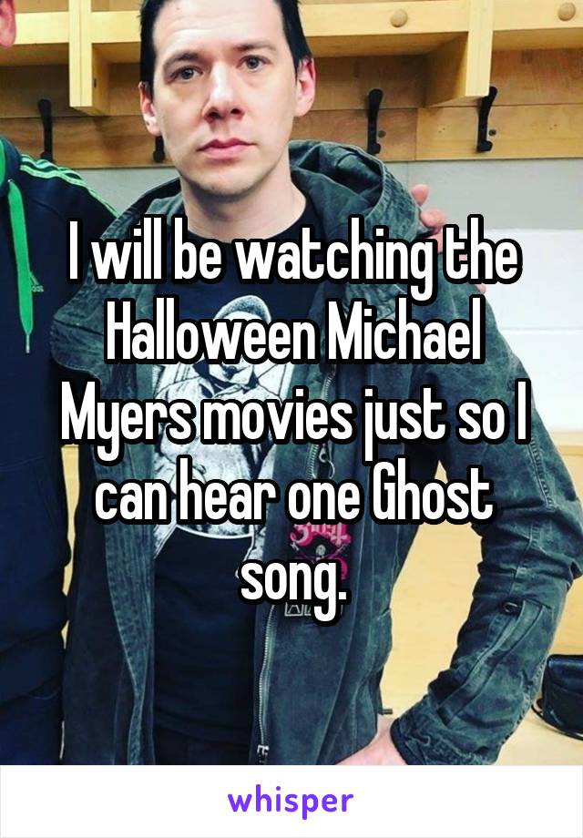 I will be watching the Halloween Michael Myers movies just so I can hear one Ghost song.