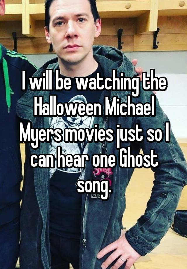 I will be watching the Halloween Michael Myers movies just so I can hear one Ghost song.