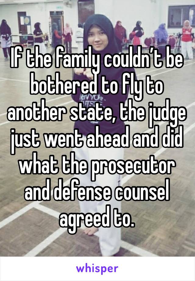 If the family couldn’t be bothered to fly to another state, the judge just went ahead and did what the prosecutor and defense counsel agreed to. 