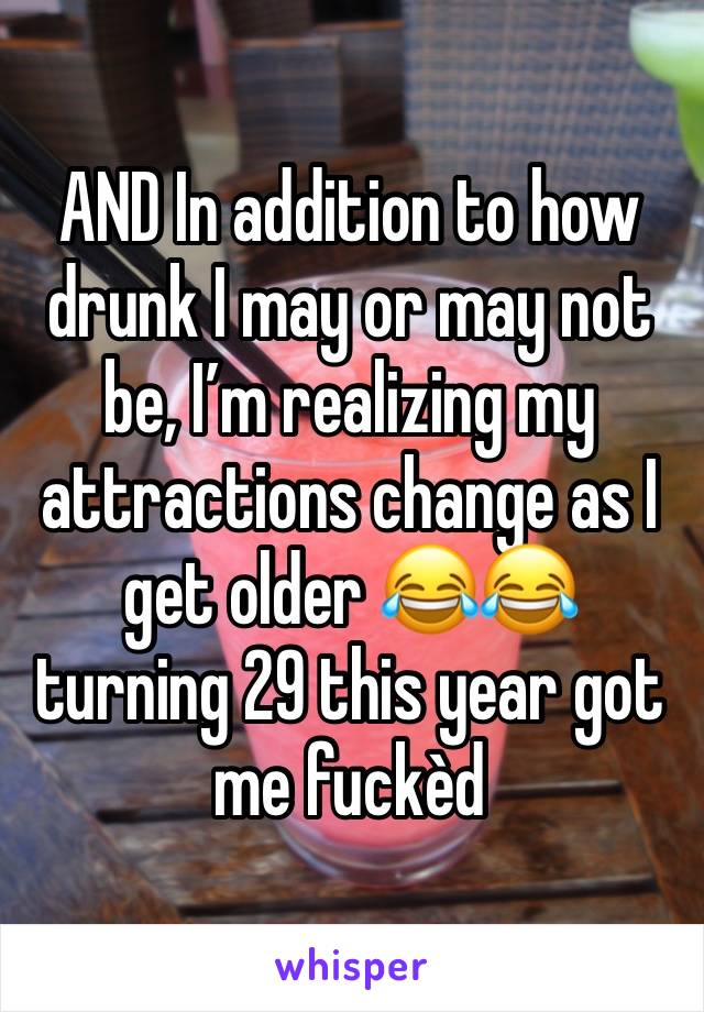 AND In addition to how drunk I may or may not be, I’m realizing my attractions change as I get older 😂😂 turning 29 this year got me fuckèd