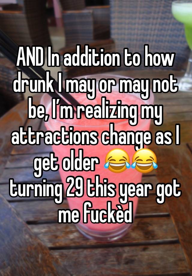 AND In addition to how drunk I may or may not be, I’m realizing my attractions change as I get older 😂😂 turning 29 this year got me fuckèd