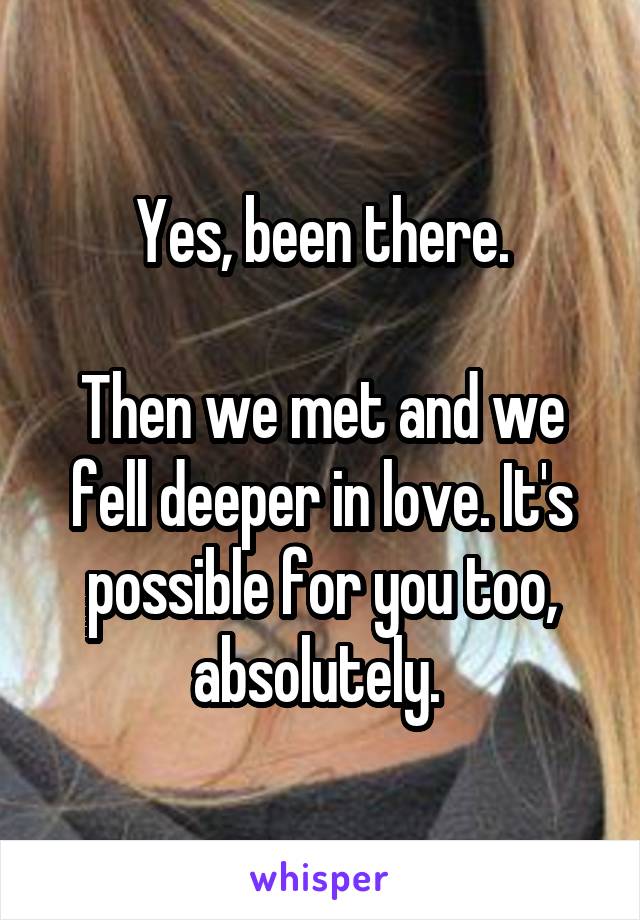 Yes, been there.

Then we met and we fell deeper in love. It's possible for you too, absolutely. 