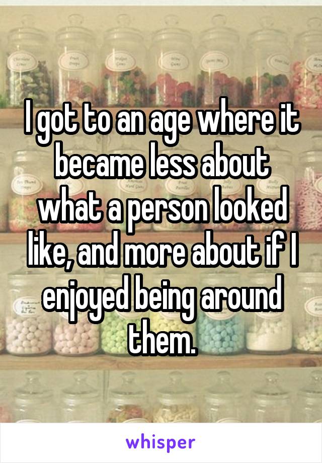 I got to an age where it became less about what a person looked like, and more about if I enjoyed being around them.