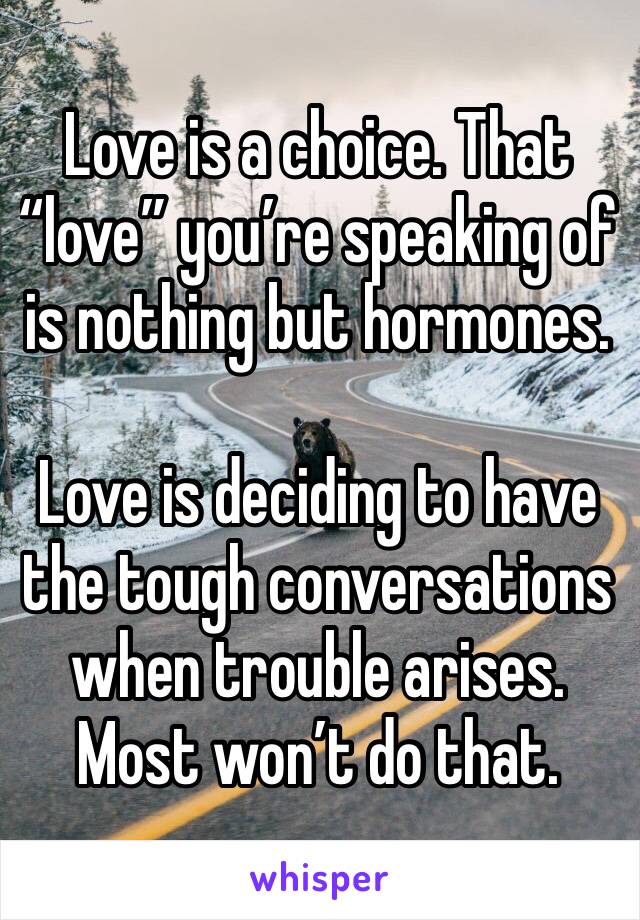 Love is a choice. That “love” you’re speaking of is nothing but hormones.

Love is deciding to have the tough conversations when trouble arises. Most won’t do that. 