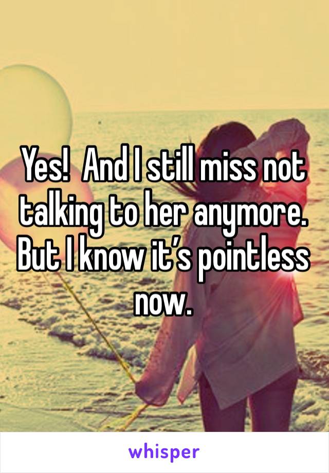 Yes!  And I still miss not talking to her anymore.  But I know it’s pointless now.