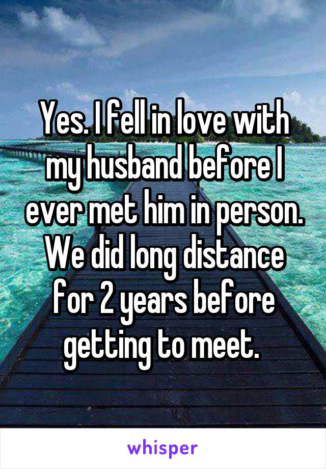 Yes. I fell in love with my husband before I ever met him in person. We did long distance for 2 years before getting to meet. 