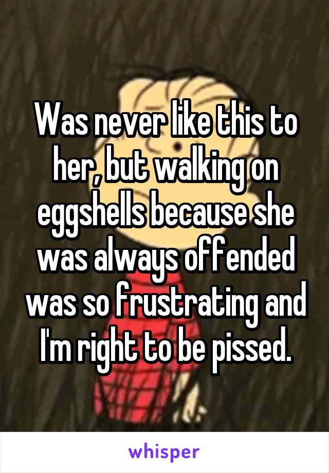 Was never like this to her, but walking on eggshells because she was always offended was so frustrating and I'm right to be pissed.