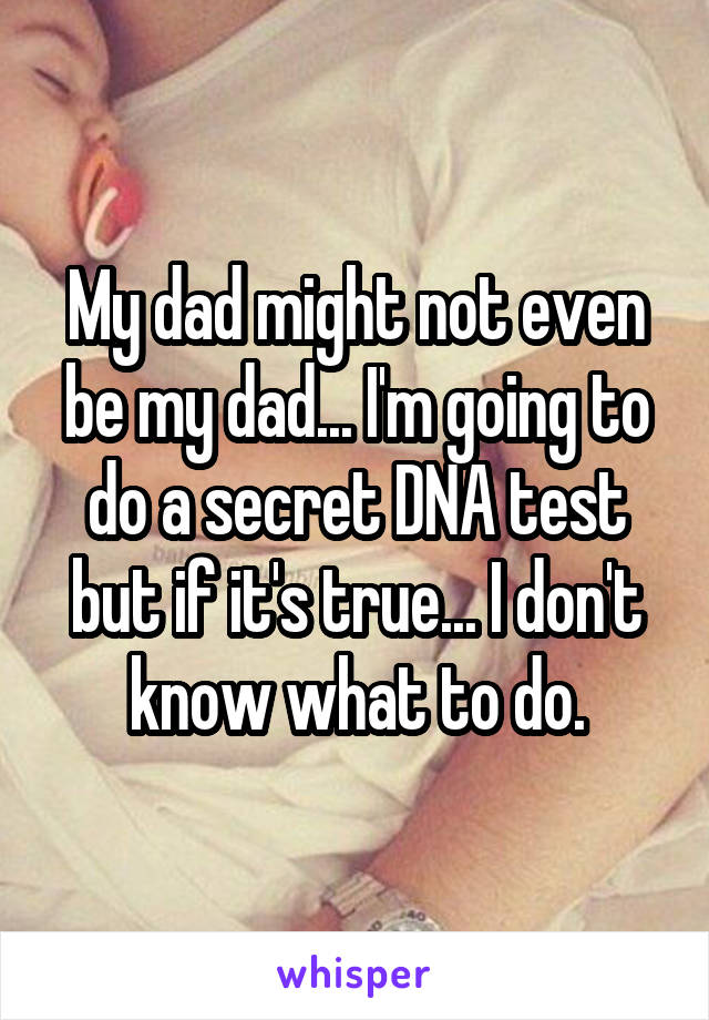 My dad might not even be my dad... I'm going to do a secret DNA test but if it's true... I don't know what to do.