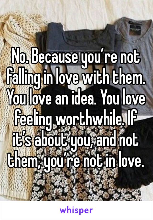 No. Because you’re not falling in love with them. You love an idea. You love feeling worthwhile. If it’s about you, and not them, you’re not in love. 