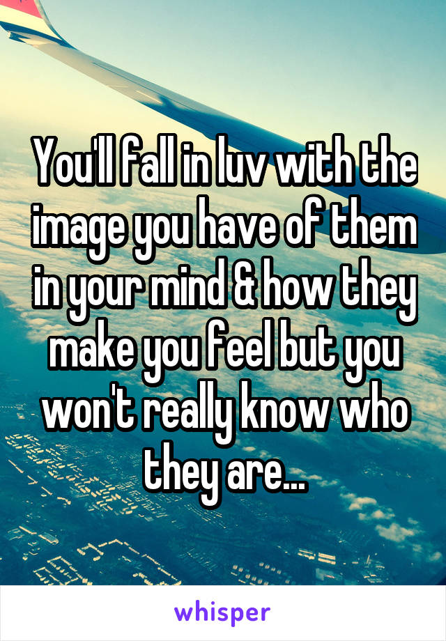 You'll fall in luv with the image you have of them in your mind & how they make you feel but you won't really know who they are...