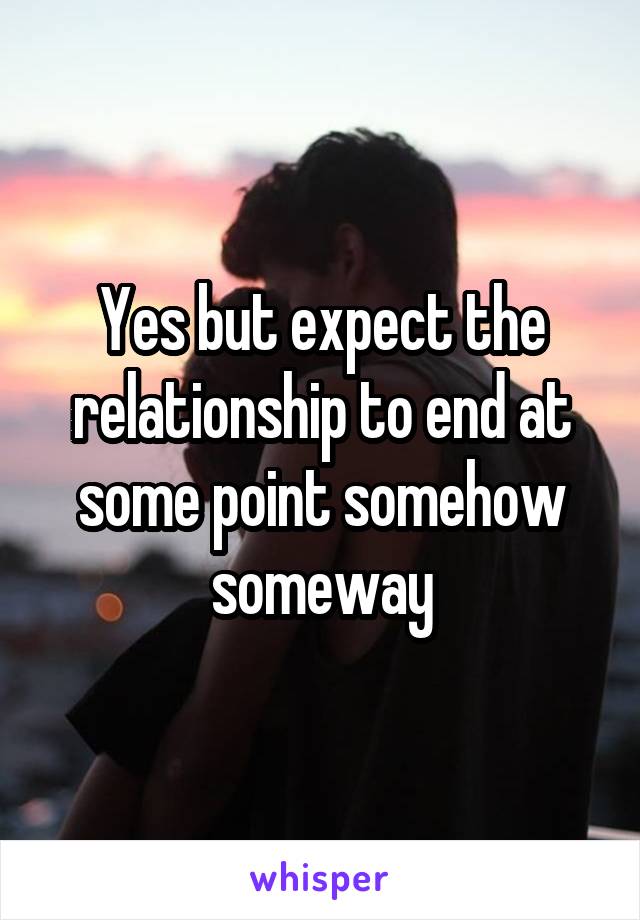 Yes but expect the relationship to end at some point somehow someway