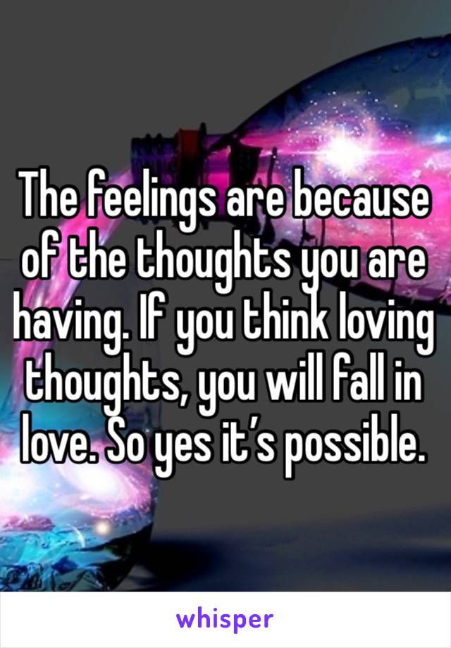 The feelings are because of the thoughts you are having. If you think loving thoughts, you will fall in love. So yes it’s possible. 