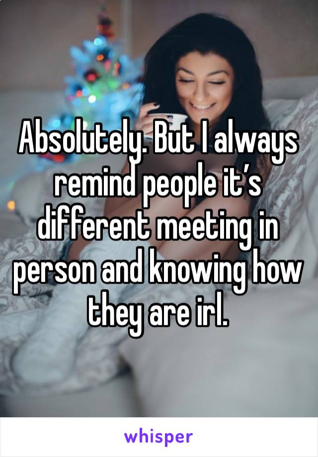 Absolutely. But I always remind people it’s different meeting in person and knowing how they are irl. 