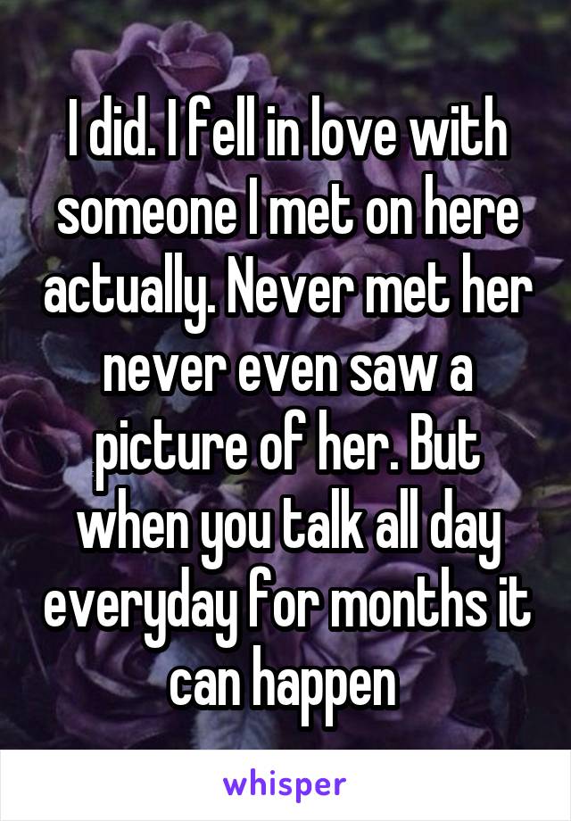 I did. I fell in love with someone I met on here actually. Never met her never even saw a picture of her. But when you talk all day everyday for months it can happen 