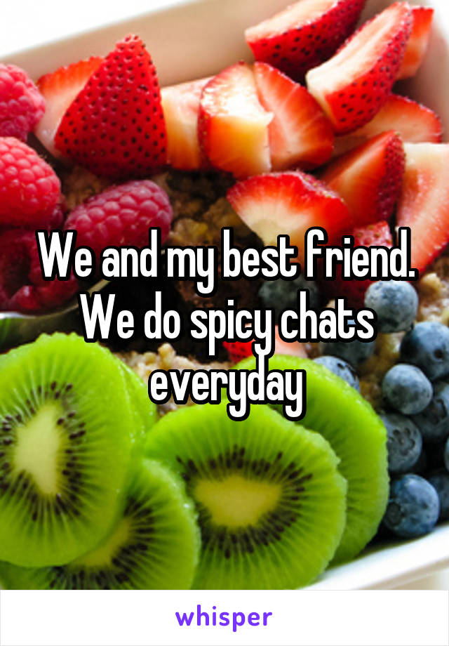 We and my best friend.
We do spicy chats everyday