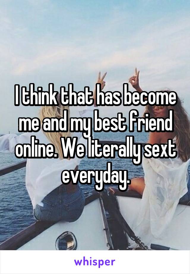 I think that has become me and my best friend online. We literally sext everyday.