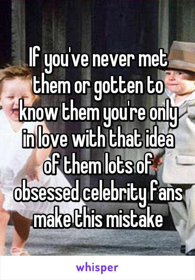 If you've never met them or gotten to know them you're only in love with that idea of them lots of obsessed celebrity fans make this mistake