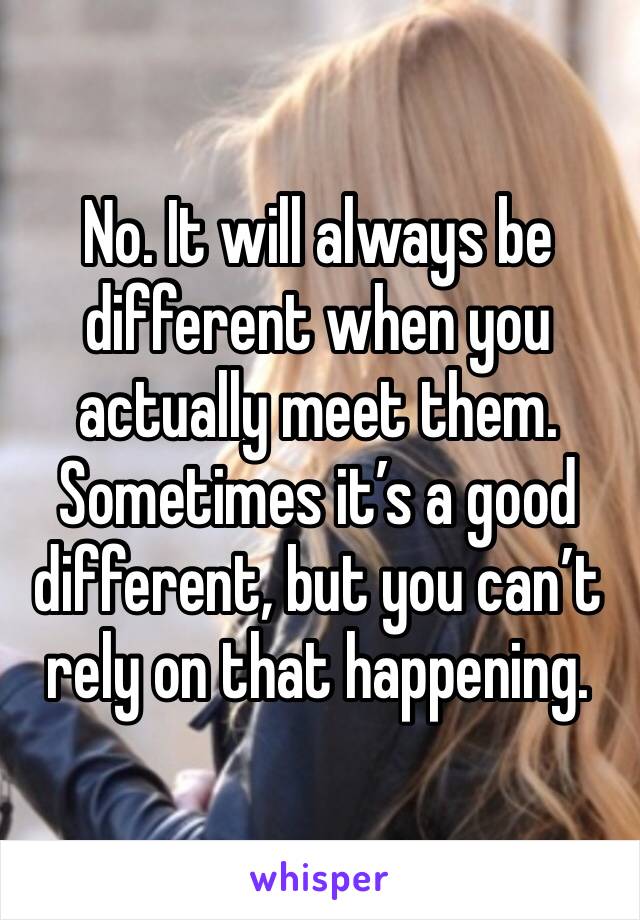 No. It will always be different when you actually meet them. Sometimes it’s a good different, but you can’t rely on that happening.