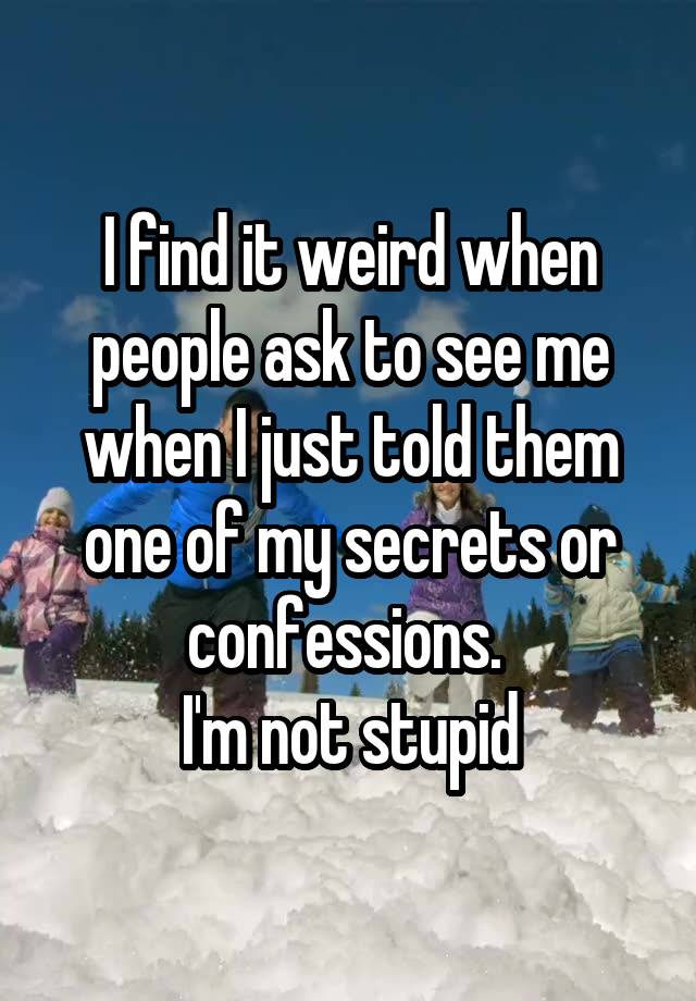 I find it weird when people ask to see me when I just told them one of my secrets or confessions. 
I'm not stupid