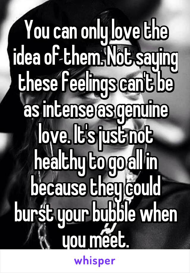 You can only love the idea of them. Not saying these feelings can't be as intense as genuine love. It's just not healthy to go all in because they could burst your bubble when you meet.