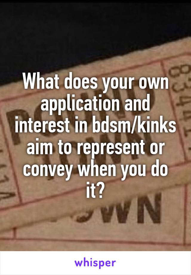 What does your own application and interest in bdsm/kinks aim to represent or convey when you do it?