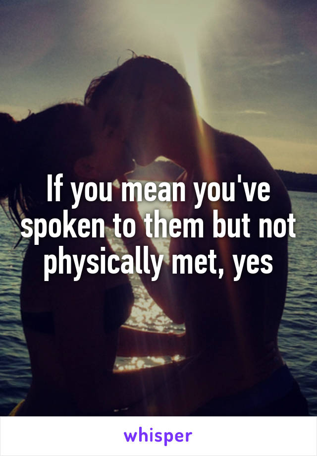 If you mean you've spoken to them but not physically met, yes