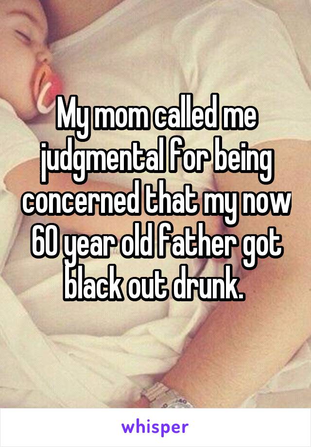 My mom called me judgmental for being concerned that my now 60 year old father got black out drunk. 
 