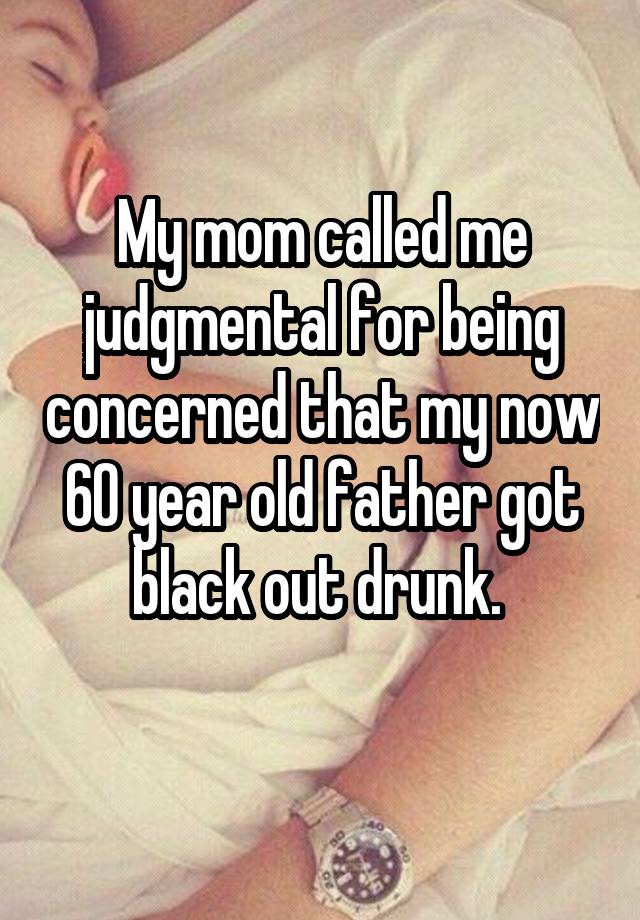 My mom called me judgmental for being concerned that my now 60 year old father got black out drunk. 
 