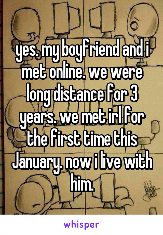 yes. my boyfriend and i met online. we were long distance for 3 years. we met irl for the first time this January. now i live with him.