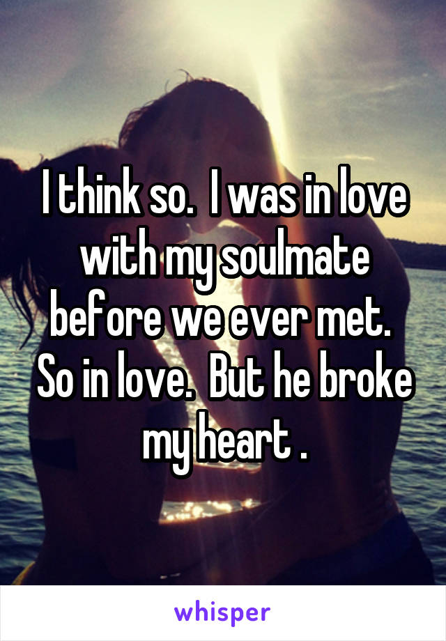 I think so.  I was in love with my soulmate before we ever met.  So in love.  But he broke my heart .