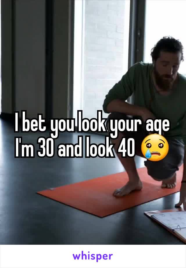 I bet you look your age I'm 30 and look 40 😢