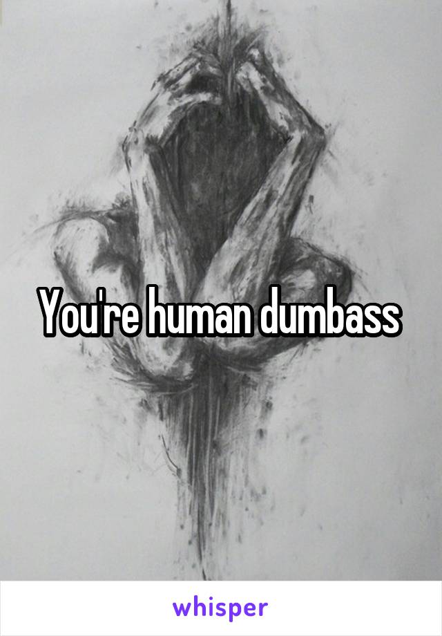 You're human dumbass 