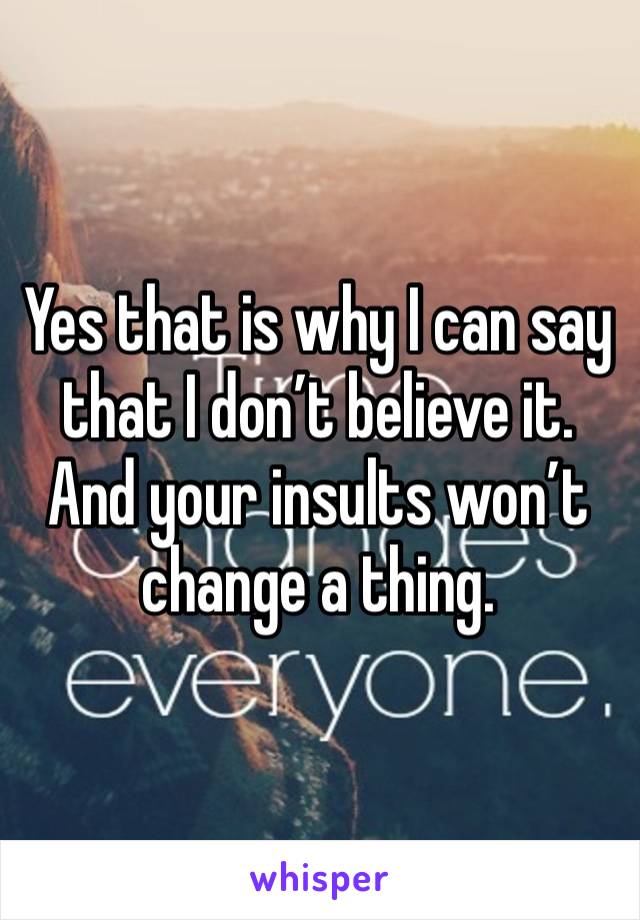 Yes that is why I can say that I don’t believe it. And your insults won’t change a thing.