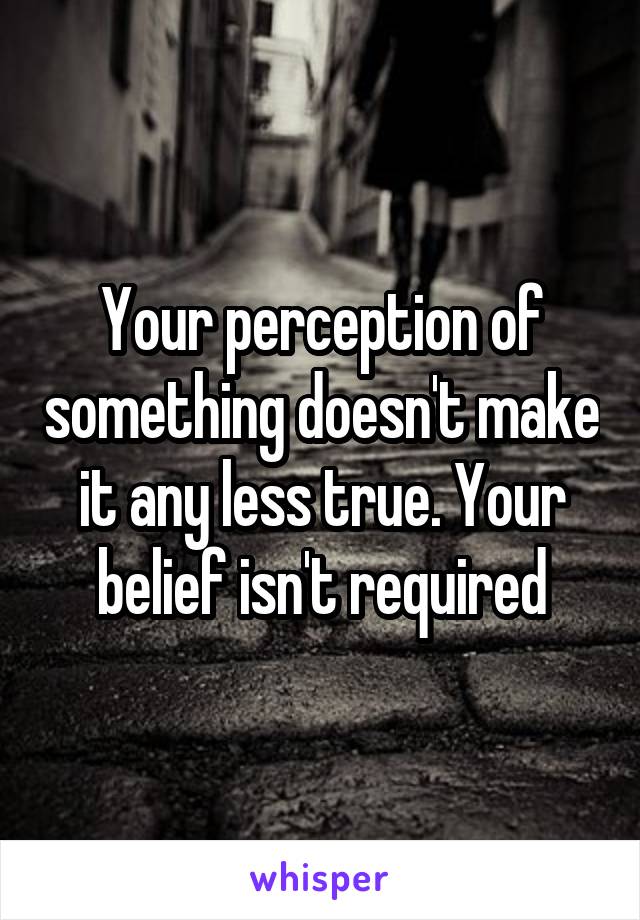 Your perception of something doesn't make it any less true. Your belief isn't required