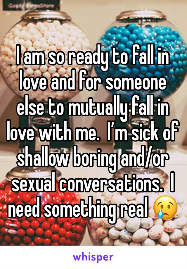 I am so ready to fall in love and for someone else to mutually fall in love with me.  I’m sick of shallow boring and/or sexual conversations.  I need something real 😢