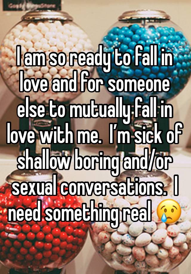 I am so ready to fall in love and for someone else to mutually fall in love with me.  I’m sick of shallow boring and/or sexual conversations.  I need something real 😢