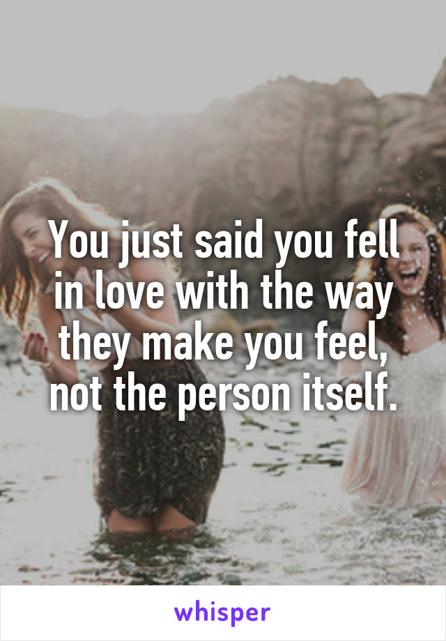 You just said you fell in love with the way they make you feel, not the person itself.