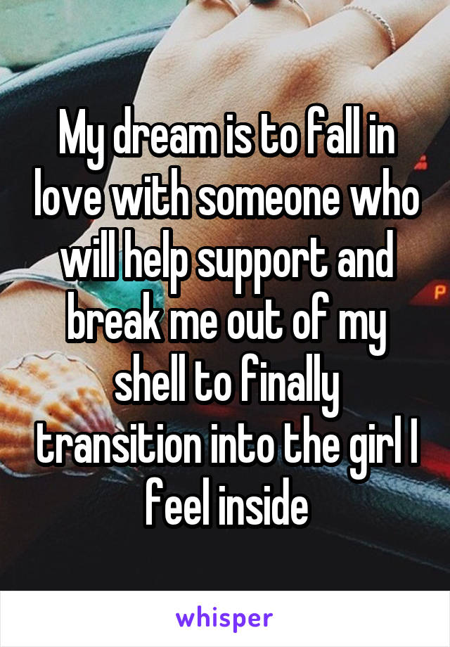 My dream is to fall in love with someone who will help support and break me out of my shell to finally transition into the girl I feel inside