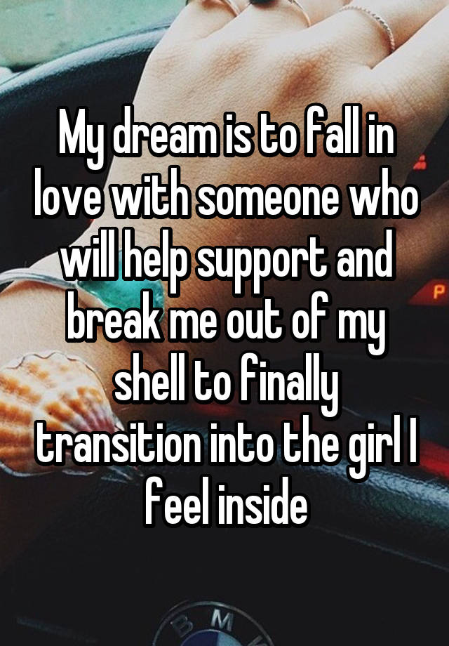 My dream is to fall in love with someone who will help support and break me out of my shell to finally transition into the girl I feel inside