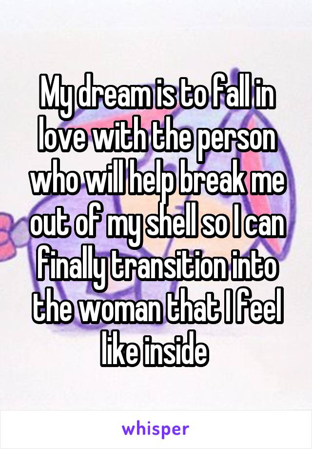 My dream is to fall in love with the person who will help break me out of my shell so I can finally transition into the woman that I feel like inside 