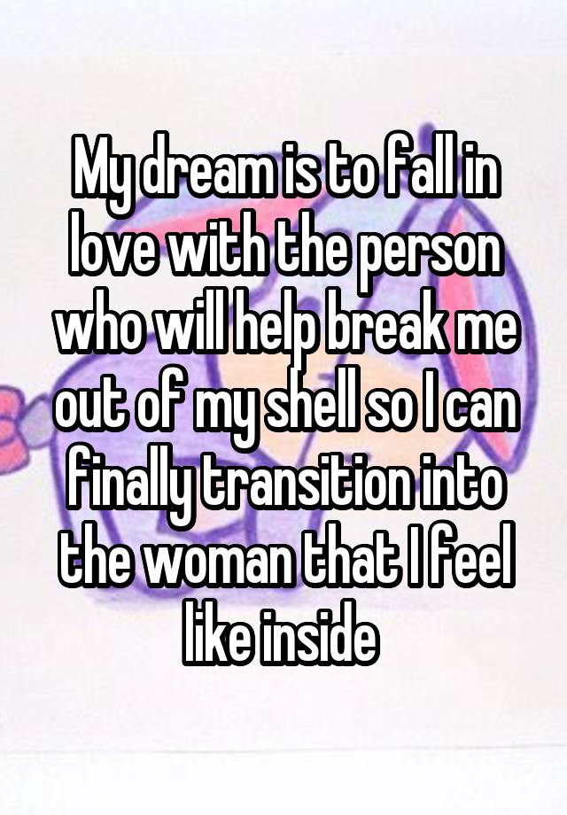 My dream is to fall in love with the person who will help break me out of my shell so I can finally transition into the woman that I feel like inside 